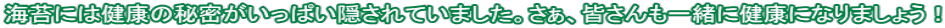 海苔には健康の秘密がいっぱい隠されていました。さぁ、皆さんも一緒に健康になりましょう！ 